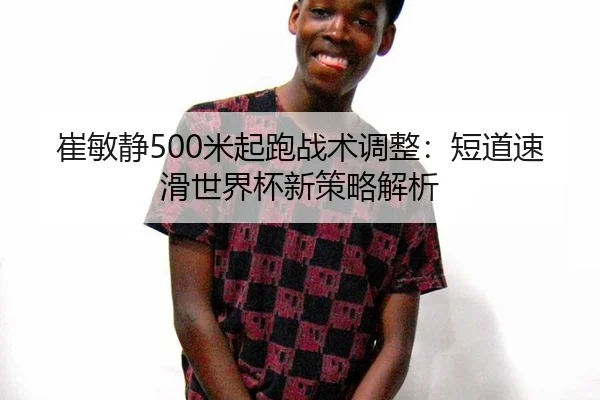 崔敏静500米起跑战术调整：短道速滑世界杯新策略解析